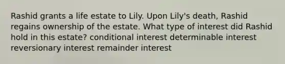 Rashid grants a life estate to Lily. Upon Lily's death, Rashid regains ownership of the estate. What type of interest did Rashid hold in this estate? conditional interest determinable interest reversionary interest remainder interest