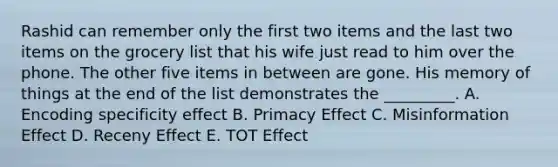 Rashid can remember only the first two items and the last two items on the grocery list that his wife just read to him over the phone. The other five items in between are gone. His memory of things at the end of the list demonstrates the _________. A. Encoding specificity effect B. Primacy Effect C. Misinformation Effect D. Receny Effect E. TOT Effect