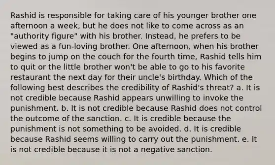 Rashid is responsible for taking care of his younger brother one afternoon a week, but he does not like to come across as an "authority figure" with his brother. Instead, he prefers to be viewed as a fun-loving brother. One afternoon, when his brother begins to jump on the couch for the fourth time, Rashid tells him to quit or the little brother won't be able to go to his favorite restaurant the next day for their uncle's birthday. Which of the following best describes the credibility of Rashid's threat? a. It is not credible because Rashid appears unwilling to invoke the punishment. b. It is not credible because Rashid does not control the outcome of the sanction. c. It is credible because the punishment is not something to be avoided. d. It is credible because Rashid seems willing to carry out the punishment. e. It is not credible because it is not a negative sanction.