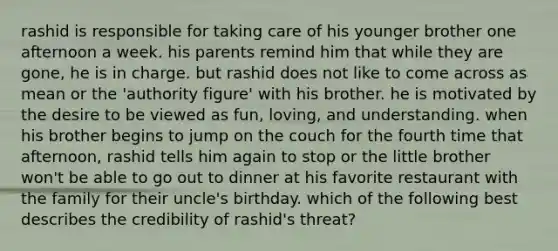 rashid is responsible for taking care of his younger brother one afternoon a week. his parents remind him that while they are gone, he is in charge. but rashid does not like to come across as mean or the 'authority figure' with his brother. he is motivated by the desire to be viewed as fun, loving, and understanding. when his brother begins to jump on the couch for the fourth time that afternoon, rashid tells him again to stop or the little brother won't be able to go out to dinner at his favorite restaurant with the family for their uncle's birthday. which of the following best describes the credibility of rashid's threat?