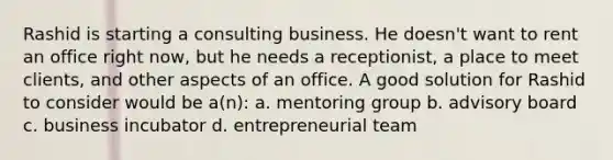 Rashid is starting a consulting business. He doesn't want to rent an office right now, but he needs a receptionist, a place to meet clients, and other aspects of an office. A good solution for Rashid to consider would be a(n): a. mentoring group b. advisory board c. business incubator d. entrepreneurial team