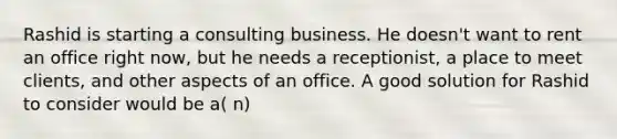 Rashid is starting a consulting business. He doesn't want to rent an office right now, but he needs a receptionist, a place to meet clients, and other aspects of an office. A good solution for Rashid to consider would be a( n)