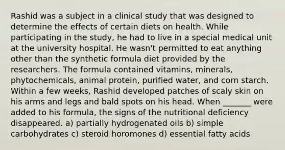 Rashid was a subject in a clinical study that was designed to determine the effects of certain diets on health. While participating in the study, he had to live in a special medical unit at the university hospital. He wasn't permitted to eat anything other than the synthetic formula diet provided by the researchers. The formula contained vitamins, minerals, phytochemicals, animal protein, purified water, and corn starch. Within a few weeks, Rashid developed patches of scaly skin on his arms and legs and bald spots on his head. When _______ were added to his formula, the signs of the nutritional deficiency disappeared. a) partially hydrogenated oils b) simple carbohydrates c) steroid horomones d) essential fatty acids