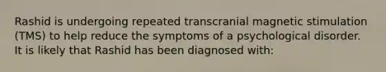 Rashid is undergoing repeated transcranial magnetic stimulation (TMS) to help reduce the symptoms of a psychological disorder. It is likely that Rashid has been diagnosed with: