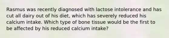 Rasmus was recently diagnosed with lactose intolerance and has cut all dairy out of his diet, which has severely reduced his calcium intake. Which type of bone tissue would be the first to be affected by his reduced calcium intake?