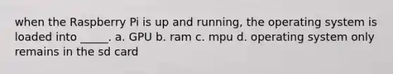 when the Raspberry Pi is up and running, the operating system is loaded into _____. a. GPU b. ram c. mpu d. operating system only remains in the sd card