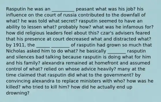 Rasputin he was an __________ peasant what was his job? his influence on the court of russia contributed to the downfall of what? he was told what secret? rasputin seemed to have an ability to lessen what? probably how? what was he infamous for? how did religious leaders feel about this? czar's advisers feared that his presence at court decreased what and distracted what? by 1911, the ______ ________ of rasputin had grown so much that Nicholas asked him to do what? he basically ________ rasputin and silences bad talking because rasputin is doing what for him and his family? alexandra remained at homefront and assumed control of what? relied on whose advice heavily? many at the time claimed that rasputin did what to the government? by convincing alexandra to replace ministers with who? how was he killed? who tried to kill him? how did he actually end up drowning?