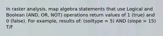 In raster analysis, map algebra statements that use Logical and Boolean (AND, OR, NOT) operations return values of 1 (true) and 0 (false). For example, results of: (soiltype = 5) AND (slope > 15) T/F