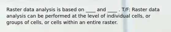 Raster data analysis is based on ____ and ____ . T/F: Raster data analysis can be performed at the level of individual cells, or groups of cells, or cells within an entire raster.