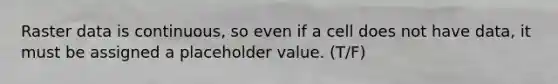 Raster data is continuous, so even if a cell does not have data, it must be assigned a placeholder value. (T/F)