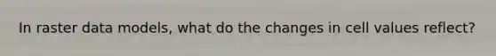 In raster data models, what do the changes in cell values reflect?