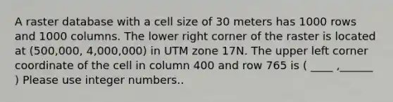 A raster database with a cell size of 30 meters has 1000 rows and 1000 columns. The lower right corner of the raster is located at (500,000, 4,000,000) in UTM zone 17N. The upper left corner coordinate of the cell in column 400 and row 765 is ( ____ ,______ ) Please use integer numbers..