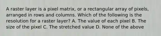 A raster layer is a pixel matrix, or a rectangular array of pixels, arranged in rows and columns. Which of the following is the resolution for a raster layer? A. The value of each pixel B. The size of the pixel C. The stretched value D. None of the above