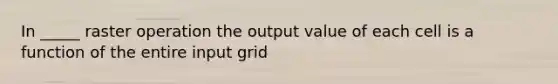 In _____ raster operation the output value of each cell is a function of the entire input grid