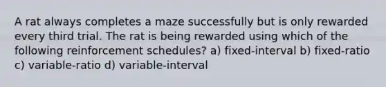 A rat always completes a maze successfully but is only rewarded every third trial. The rat is being rewarded using which of the following reinforcement schedules? a) fixed-interval b) fixed-ratio c) variable-ratio d) variable-interval