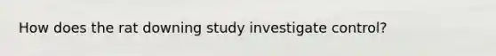 How does the rat downing study investigate control?