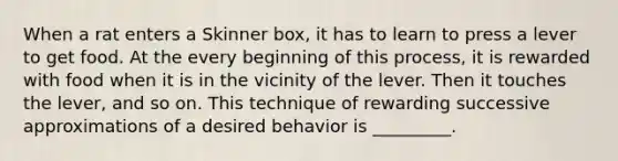 When a rat enters a Skinner box, it has to learn to press a lever to get food. At the every beginning of this process, it is rewarded with food when it is in the vicinity of the lever. Then it touches the lever, and so on. This technique of rewarding successive approximations of a desired behavior is _________.