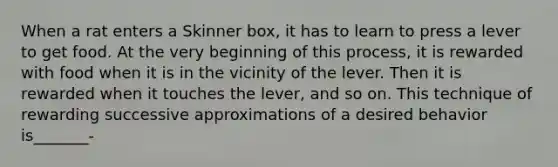 When a rat enters a Skinner box, it has to learn to press a lever to get food. At the very beginning of this process, it is rewarded with food when it is in the vicinity of the lever. Then it is rewarded when it touches the lever, and so on. This technique of rewarding successive approximations of a desired behavior is_______-