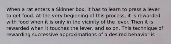 When a rat enters a Skinner box, it has to learn to press a lever to get food. At the very beginning of this process, it is rewarded with food when it is only in the vicinity of the lever. Then it is rewarded when it touches the lever, and so on. This technique of rewarding successive approximations of a desired behavior is