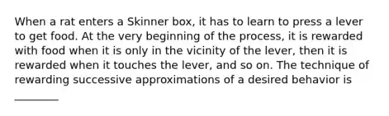 When a rat enters a Skinner box, it has to learn to press a lever to get food. At the very beginning of the process, it is rewarded with food when it is only in the vicinity of the lever, then it is rewarded when it touches the lever, and so on. The technique of rewarding successive approximations of a desired behavior is ________