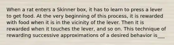 When a rat enters a Skinner box, it has to learn to press a lever to get food. At the very beginning of this process, it is rewarded with food when it is in the vicinity of the lever. Then it is rewarded when it touches the lever, and so on. This technique of rewarding successive approximations of a desired behavior is___