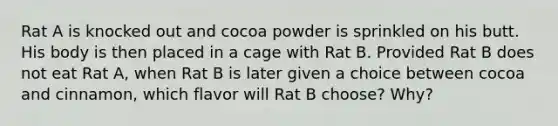 Rat A is knocked out and cocoa powder is sprinkled on his butt. His body is then placed in a cage with Rat B. Provided Rat B does not eat Rat A, when Rat B is later given a choice between cocoa and cinnamon, which flavor will Rat B choose? Why?