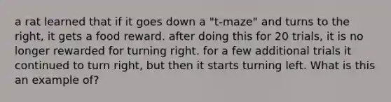 a rat learned that if it goes down a "t-maze" and turns to the right, it gets a food reward. after doing this for 20 trials, it is no longer rewarded for turning right. for a few additional trials it continued to turn right, but then it starts turning left. What is this an example of?