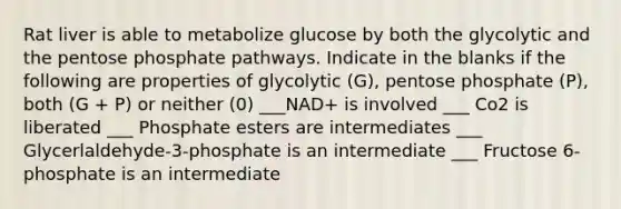 Rat liver is able to metabolize glucose by both the glycolytic and the pentose phosphate pathways. Indicate in the blanks if the following are properties of glycolytic (G), pentose phosphate (P), both (G + P) or neither (0) ___NAD+ is involved ___ Co2 is liberated ___ Phosphate esters are intermediates ___ Glycerlaldehyde-3-phosphate is an intermediate ___ Fructose 6-phosphate is an intermediate