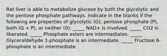 Rat liver is able to metabolize glucose by both the glycolytic and the pentose phosphate pathways. Indicate in the blanks if the following are properties of glycolytic (G), pentose phosphate (P), both (G + P), or neither (0): _____ NAD+ is involved. _____ CO2 is liberated. _____ Phosphate esters are intermediates. _____ Glyceraldehyde 3-phosphate is an intermediate. _____ Fructose 6-phosphate is an intermediate.