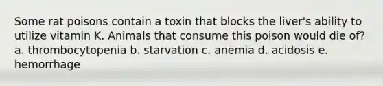 Some rat poisons contain a toxin that blocks the liver's ability to utilize vitamin K. Animals that consume this poison would die of? a. thrombocytopenia b. starvation c. anemia d. acidosis e. hemorrhage