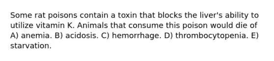 Some rat poisons contain a toxin that blocks the liver's ability to utilize vitamin K. Animals that consume this poison would die of A) anemia. B) acidosis. C) hemorrhage. D) thrombocytopenia. E) starvation.