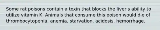 Some rat poisons contain a toxin that blocks the liver's ability to utilize vitamin K. Animals that consume this poison would die of thrombocytopenia. anemia. starvation. acidosis. hemorrhage.