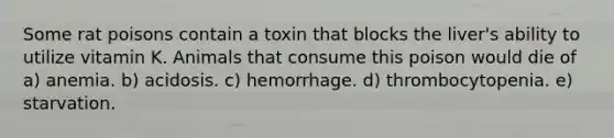 Some rat poisons contain a toxin that blocks the liver's ability to utilize vitamin K. Animals that consume this poison would die of a) anemia. b) acidosis. c) hemorrhage. d) thrombocytopenia. e) starvation.