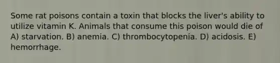 Some rat poisons contain a toxin that blocks the liver's ability to utilize vitamin K. Animals that consume this poison would die of A) starvation. B) anemia. C) thrombocytopenia. D) acidosis. E) hemorrhage.