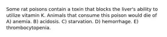 Some rat poisons contain a toxin that blocks the liver's ability to utilize vitamin K. Animals that consume this poison would die of A) anemia. B) acidosis. C) starvation. D) hemorrhage. E) thrombocytopenia.