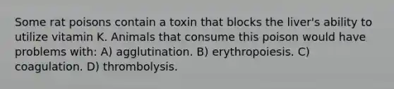 Some rat poisons contain a toxin that blocks the liver's ability to utilize vitamin K. Animals that consume this poison would have problems with: A) agglutination. B) erythropoiesis. C) coagulation. D) thrombolysis.