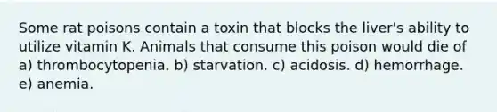 Some rat poisons contain a toxin that blocks the liver's ability to utilize vitamin K. Animals that consume this poison would die of a) thrombocytopenia. b) starvation. c) acidosis. d) hemorrhage. e) anemia.