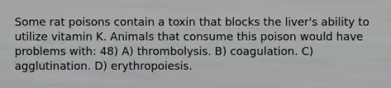 Some rat poisons contain a toxin that blocks the liver's ability to utilize vitamin K. Animals that consume this poison would have problems with: 48) A) thrombolysis. B) coagulation. C) agglutination. D) erythropoiesis.