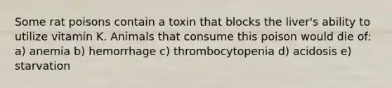 Some rat poisons contain a toxin that blocks the liver's ability to utilize vitamin K. Animals that consume this poison would die of: a) anemia b) hemorrhage c) thrombocytopenia d) acidosis e) starvation