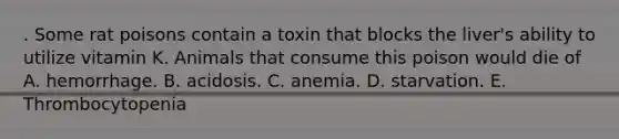 . Some rat poisons contain a toxin that blocks the liver's ability to utilize vitamin K. Animals that consume this poison would die of A. hemorrhage. B. acidosis. C. anemia. D. starvation. E. Thrombocytopenia