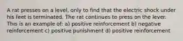 A rat presses on a level, only to find that the electric shock under his feet is terminated. The rat continues to press on the lever. This is an example of: a) positive reinforcement b) negative reinforcement c) positive punishment d) positive reinforcement