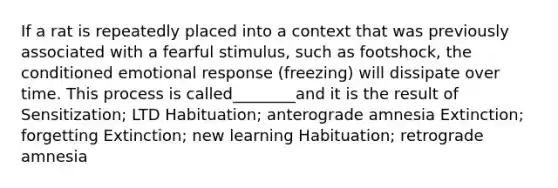 If a rat is repeatedly placed into a context that was previously associated with a fearful stimulus, such as footshock, the conditioned emotional response (freezing) will dissipate over time. This process is called________and it is the result of Sensitization; LTD Habituation; anterograde amnesia Extinction; forgetting Extinction; new learning Habituation; retrograde amnesia