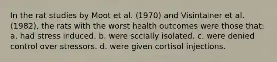 In the rat studies by Moot et al. (1970) and Visintainer et al. (1982), the rats with the worst health outcomes were those that: a. had stress induced. b. were socially isolated. c. were denied control over stressors. d. were given cortisol injections.