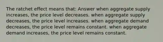 The ratchet effect means that: Answer when aggregate supply increases, the price level decreases. when aggregate supply decreases, the price level increases. when aggregate demand decreases, the price level remains constant. when aggregate demand increases, the price level remains constant.