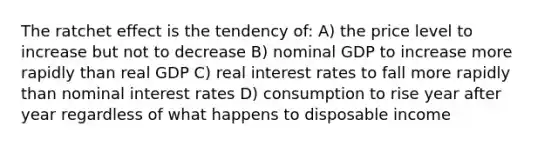 The ratchet effect is the tendency of: A) the price level to increase but not to decrease B) nominal GDP to increase more rapidly than real GDP C) real interest rates to fall more rapidly than nominal interest rates D) consumption to rise year after year regardless of what happens to disposable income