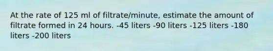 At the rate of 125 ml of filtrate/minute, estimate the amount of filtrate formed in 24 hours. -45 liters -90 liters -125 liters -180 liters -200 liters