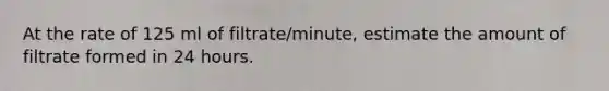 At the rate of 125 ml of filtrate/minute, estimate the amount of filtrate formed in 24 hours.