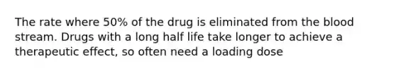 The rate where 50% of the drug is eliminated from the blood stream. Drugs with a long half life take longer to achieve a therapeutic effect, so often need a loading dose