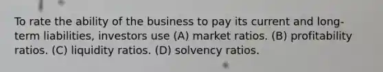 To rate the ability of the business to pay its current and long-term liabilities, investors use (A) market ratios. (B) profitability ratios. (C) liquidity ratios. (D) solvency ratios.