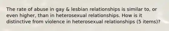 The rate of abuse in gay & lesbian relationships is similar to, or even higher, than in heterosexual relationships. How is it distinctive from violence in heterosexual relationships (5 items)?